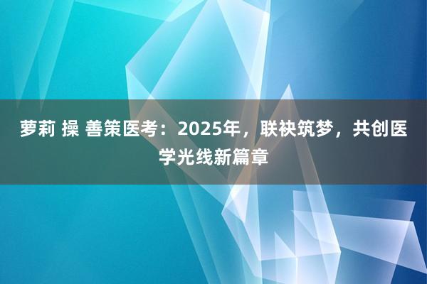 萝莉 操 善策医考：2025年，联袂筑梦，共创医学光线新篇章