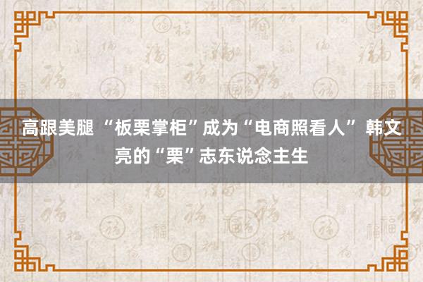 高跟美腿 “板栗掌柜”成为“电商照看人” 韩文亮的“栗”志东说念主生