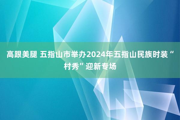 高跟美腿 五指山市举办2024年五指山民族时装“村秀”迎新专场