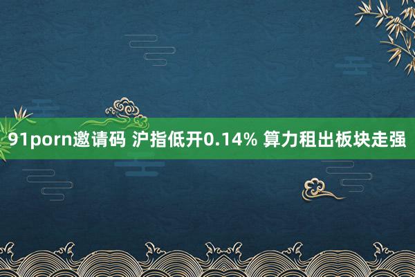 91porn邀请码 沪指低开0.14% 算力租出板块走强