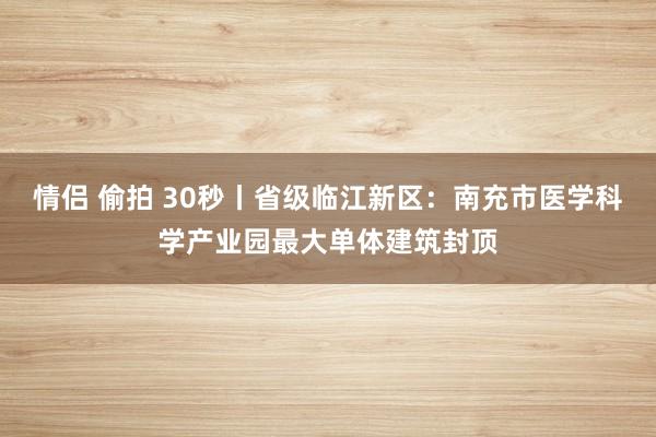 情侣 偷拍 30秒丨省级临江新区：南充市医学科学产业园最大单体建筑封顶