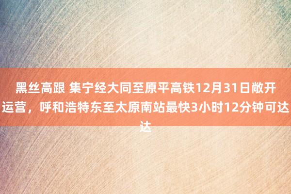 黑丝高跟 集宁经大同至原平高铁12月31日敞开运营，呼和浩特东至太原南站最快3小时12分钟可达