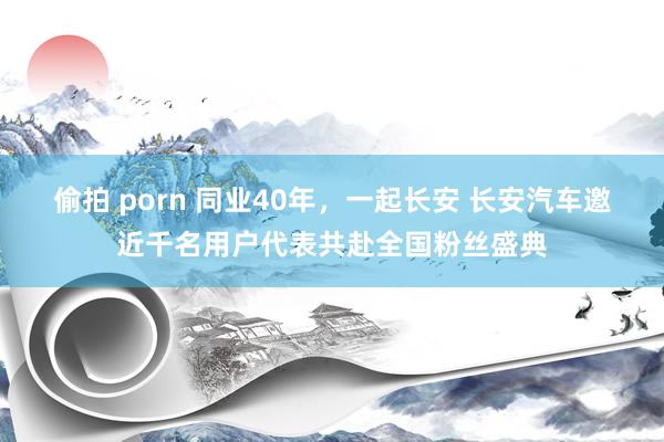 偷拍 porn 同业40年，一起长安 长安汽车邀近千名用户代表共赴全国粉丝盛典