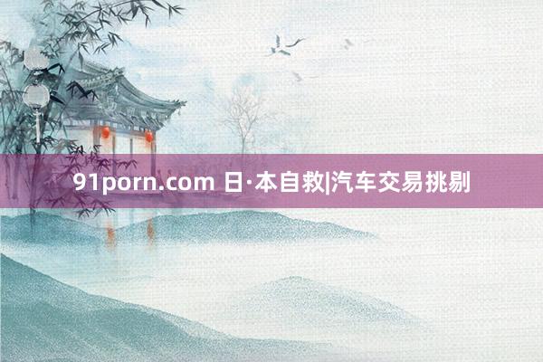 91porn.com 日·本自救|汽车交易挑剔