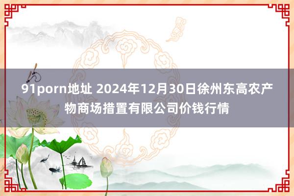 91porn地址 2024年12月30日徐州东高农产物商场措置有限公司价钱行情