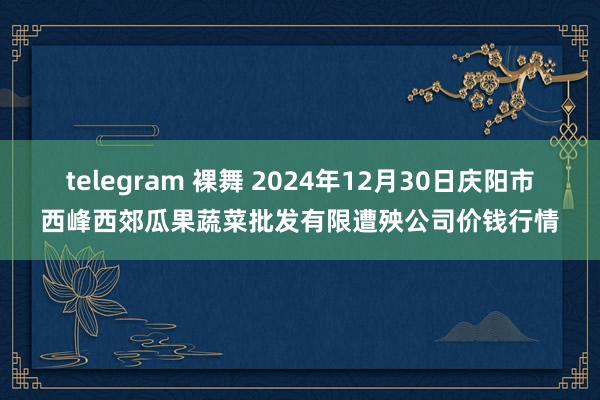 telegram 裸舞 2024年12月30日庆阳市西峰西郊瓜果蔬菜批发有限遭殃公司价钱行情