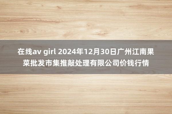 在线av girl 2024年12月30日广州江南果菜批发市集推敲处理有限公司价钱行情