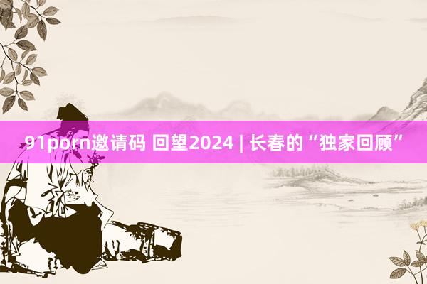 91porn邀请码 回望2024 | 长春的“独家回顾”