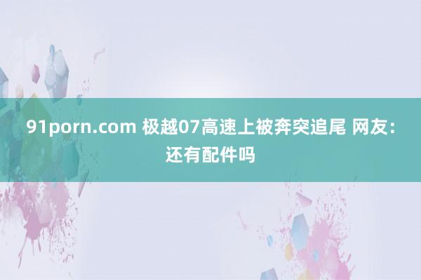 91porn.com 极越07高速上被奔突追尾 网友：还有配件吗