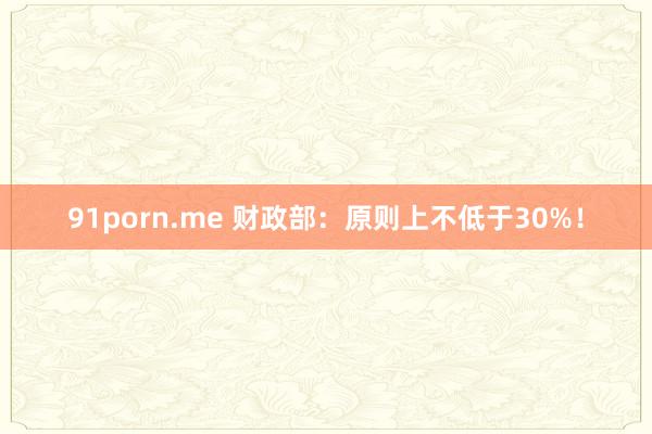 91porn.me 财政部：原则上不低于30%！