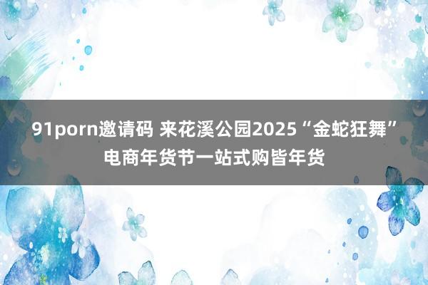 91porn邀请码 来花溪公园2025“金蛇狂舞”电商年货节一站式购皆年货