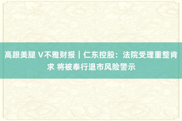 高跟美腿 V不雅财报｜仁东控股：法院受理重整肯求 将被奉行退市风险警示