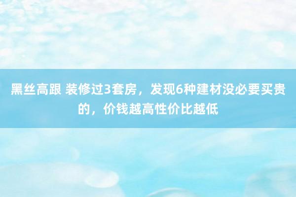 黑丝高跟 装修过3套房，发现6种建材没必要买贵的，价钱越高性价比越低