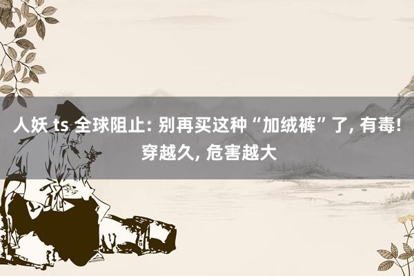 人妖 ts 全球阻止: 别再买这种“加绒裤”了， 有毒! 穿越久， 危害越大