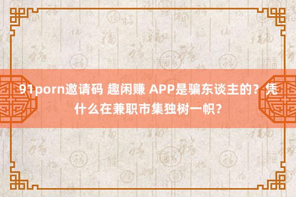 91porn邀请码 趣闲赚 APP是骗东谈主的？凭什么在兼职市集独树一帜？