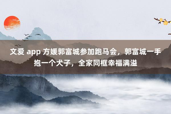 文爱 app 方媛郭富城参加跑马会，郭富城一手抱一个犬子，全家同框幸福满溢