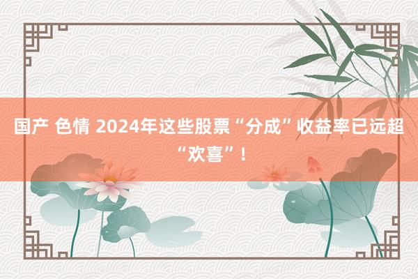 国产 色情 2024年这些股票“分成”收益率已远超“欢喜”！