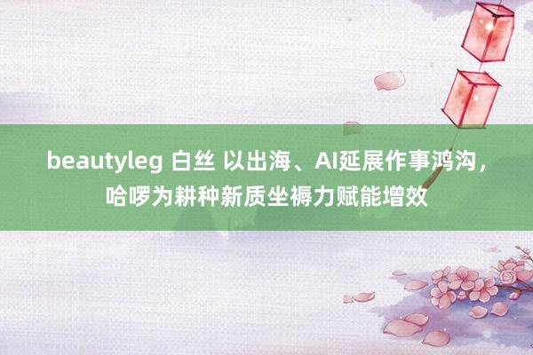 beautyleg 白丝 以出海、AI延展作事鸿沟，哈啰为耕种新质坐褥力赋能增效