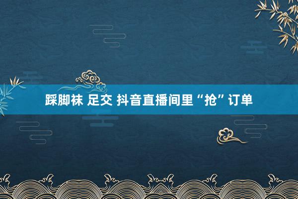 踩脚袜 足交 抖音直播间里“抢”订单