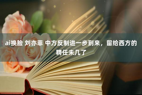 ai换脸 刘亦菲 中方反制进一步到来，留给西方的聘任未几了