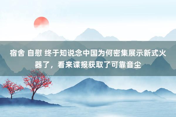 宿舍 自慰 终于知说念中国为何密集展示新式火器了，看来谍报获取了可靠音尘