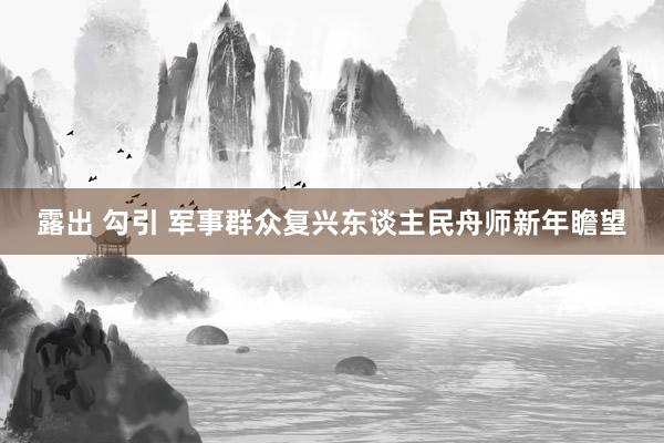 露出 勾引 军事群众复兴东谈主民舟师新年瞻望