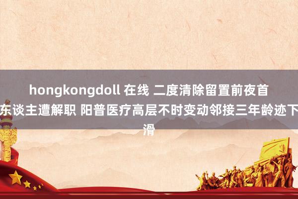 hongkongdoll 在线 二度清除留置前夜首创东谈主遭解职 阳普医疗高层不时变动邻接三年龄迹下滑