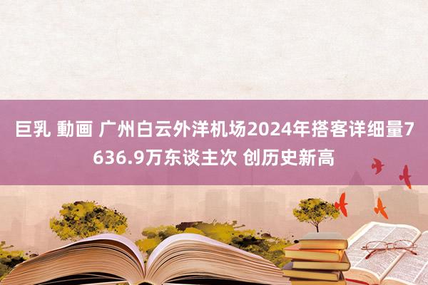 巨乳 動画 广州白云外洋机场2024年搭客详细量7636.9万东谈主次 创历史新高