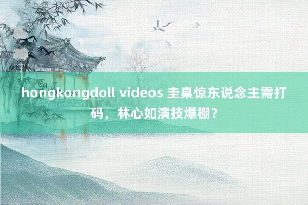 hongkongdoll videos 圭臬惊东说念主需打码，林心如演技爆棚？