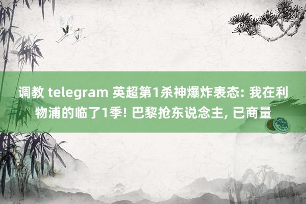 调教 telegram 英超第1杀神爆炸表态: 我在利物浦的临了1季! 巴黎抢东说念主， 已商量