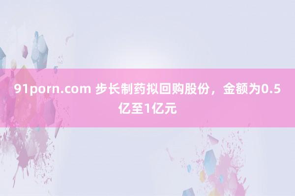 91porn.com 步长制药拟回购股份，金额为0.5亿至1亿元