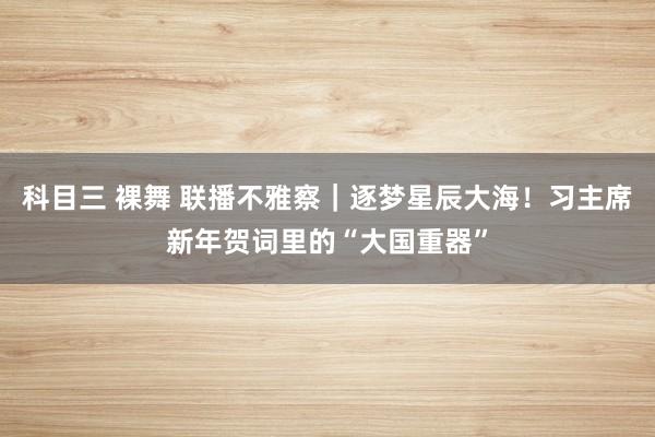 科目三 裸舞 联播不雅察｜逐梦星辰大海！习主席新年贺词里的“大国重器”