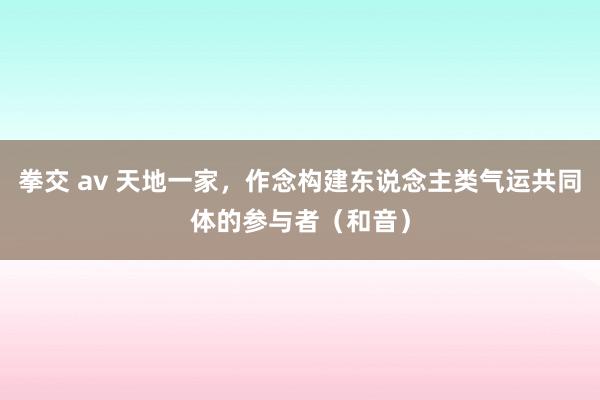 拳交 av 天地一家，作念构建东说念主类气运共同体的参与者（和音）