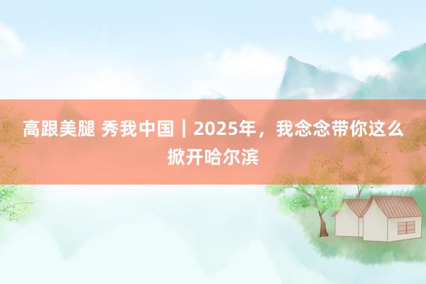 高跟美腿 秀我中国｜2025年，我念念带你这么掀开哈尔滨