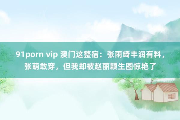 91porn vip 澳门这整宿：张雨绮丰润有料，张萌敢穿，但我却被赵丽颖生图惊艳了