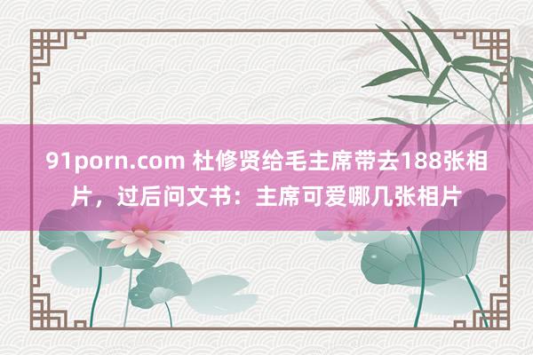 91porn.com 杜修贤给毛主席带去188张相片，过后问文书：主席可爱哪几张相片