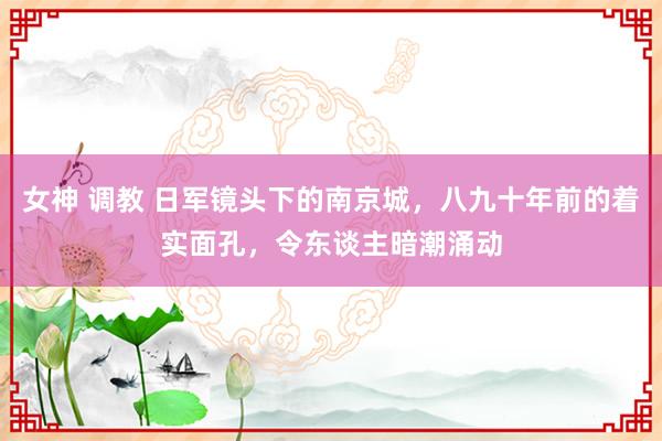 女神 调教 日军镜头下的南京城，八九十年前的着实面孔，令东谈主暗潮涌动