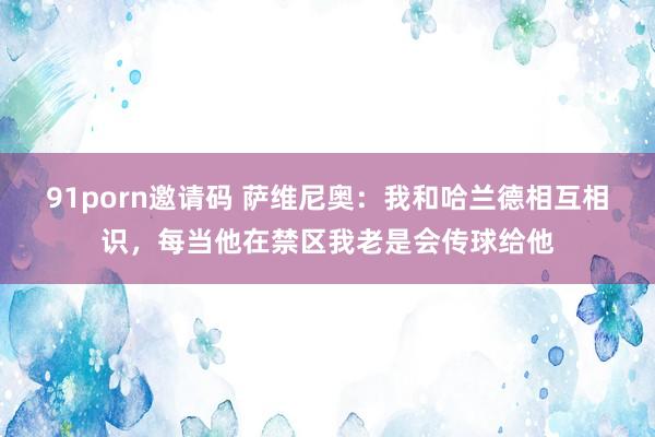 91porn邀请码 萨维尼奥：我和哈兰德相互相识，每当他在禁区我老是会传球给他