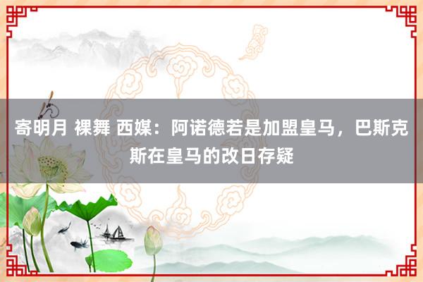 寄明月 裸舞 西媒：阿诺德若是加盟皇马，巴斯克斯在皇马的改日存疑