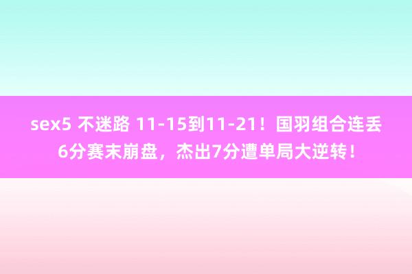 sex5 不迷路 11-15到11-21！国羽组合连丢6分赛末崩盘，杰出7分遭单局大逆转！