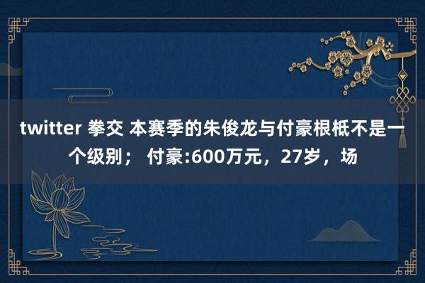 twitter 拳交 本赛季的朱俊龙与付豪根柢不是一个级别； 付豪:600万元，27岁，场