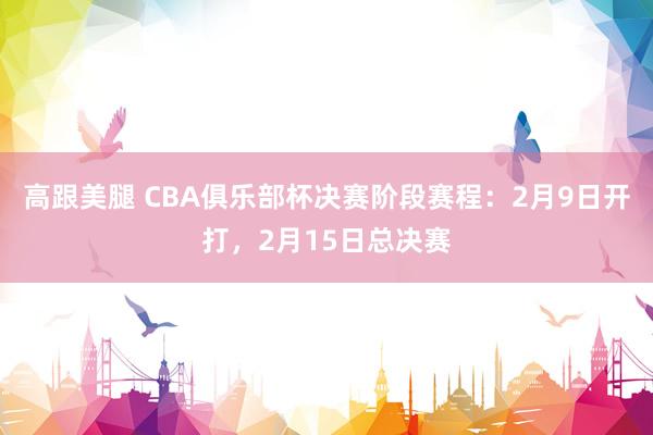 高跟美腿 CBA俱乐部杯决赛阶段赛程：2月9日开打，2月15日总决赛