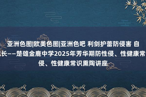 亚洲色图|欧美色图|亚洲色吧 利剑护蕾防侵害 自我保护助成长——楚雄金鹿中学2025年芳华期防性侵、性健康常识熏陶讲座