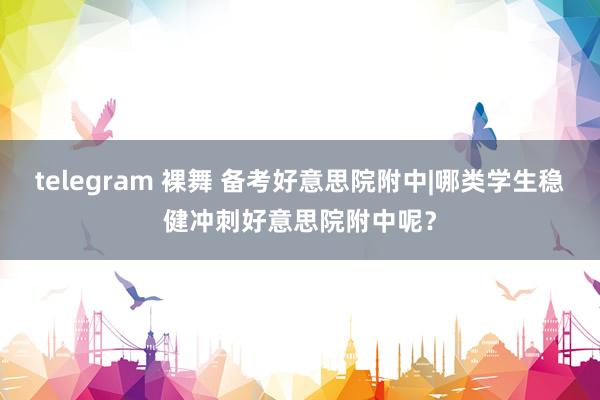 telegram 裸舞 备考好意思院附中|哪类学生稳健冲刺好意思院附中呢？