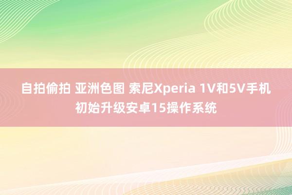 自拍偷拍 亚洲色图 索尼Xperia 1V和5V手机初始升级安卓15操作系统