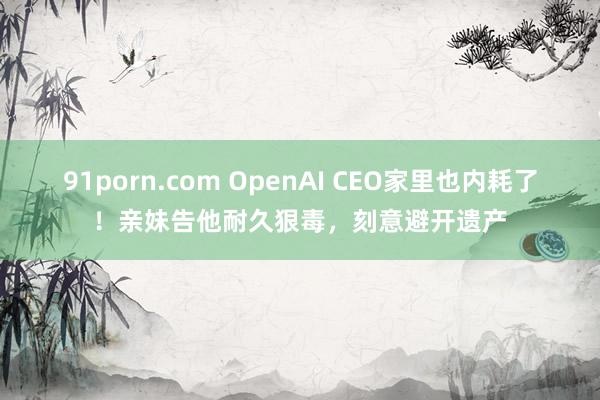 91porn.com OpenAI CEO家里也内耗了！亲妹告他耐久狠毒，刻意避开遗产