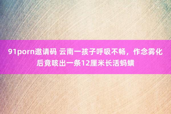 91porn邀请码 云南一孩子呼吸不畅，作念雾化后竟咳出一条12厘米长活蚂蟥