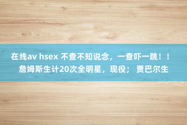 在线av hsex 不查不知说念，一查吓一跳！！ 詹姆斯生计20次全明星，现役； 贾巴尔生