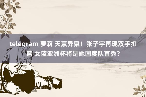 telegram 萝莉 天禀异禀！张子宇再现双手扣篮 女篮亚洲杯将是她国度队首秀？