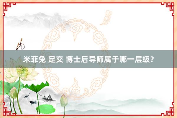 米菲兔 足交 博士后导师属于哪一层级？